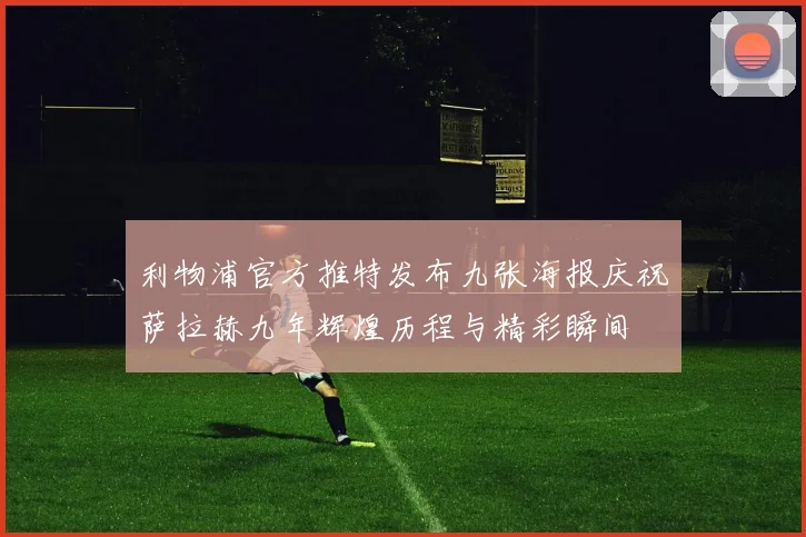 利物浦官方推特发布九张海报庆祝萨拉赫九年辉煌历程与精彩瞬间